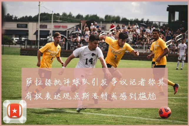 萨拉赫批评球队引发争议记者称其有权表达观点斯洛特或感到尴尬