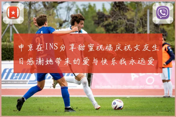 申京在INS分享甜蜜祝福庆祝女友生日感谢她带来的爱与快乐我永远爱你