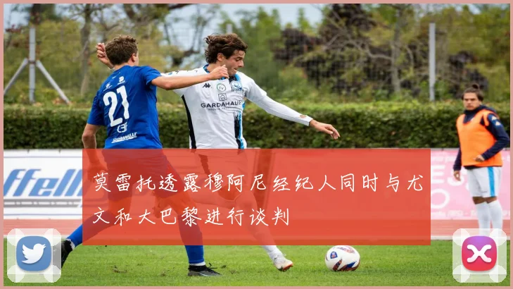莫雷托透露穆阿尼经纪人同时与尤文和大巴黎进行谈判