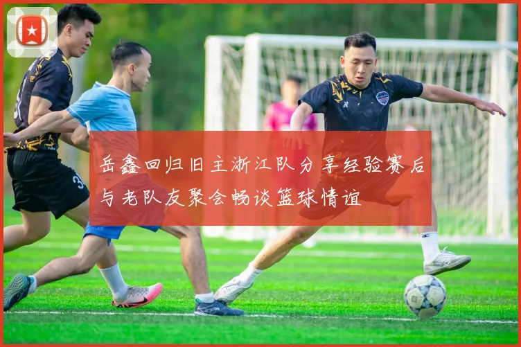 岳鑫回归旧主浙江队分享经验赛后与老队友聚会畅谈篮球情谊