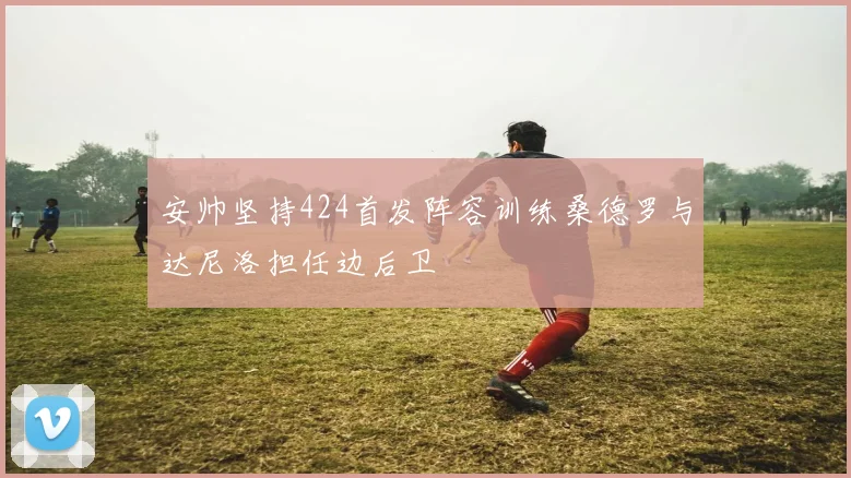 安帅坚持424首发阵容训练桑德罗与达尼洛担任边后卫