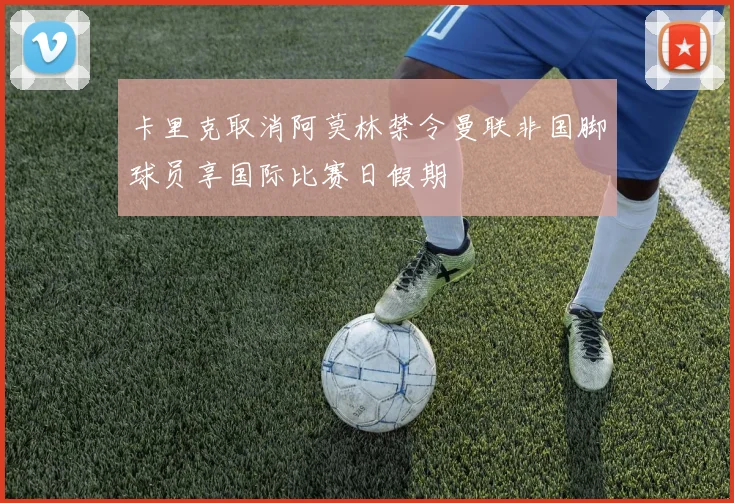 卡里克取消阿莫林禁令曼联非国脚球员享国际比赛日假期