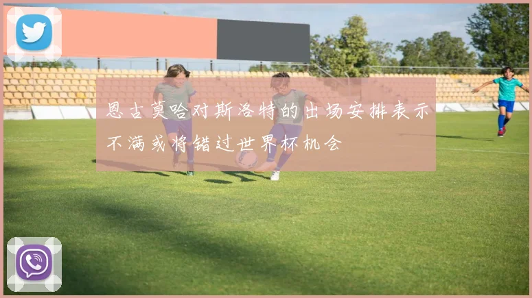 恩古莫哈对斯洛特的出场安排表示不满或将错过世界杯机会