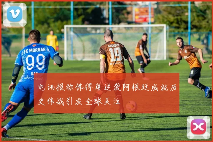 电讯报称佛得角逆袭阿根廷成就历史伟战引发全球关注