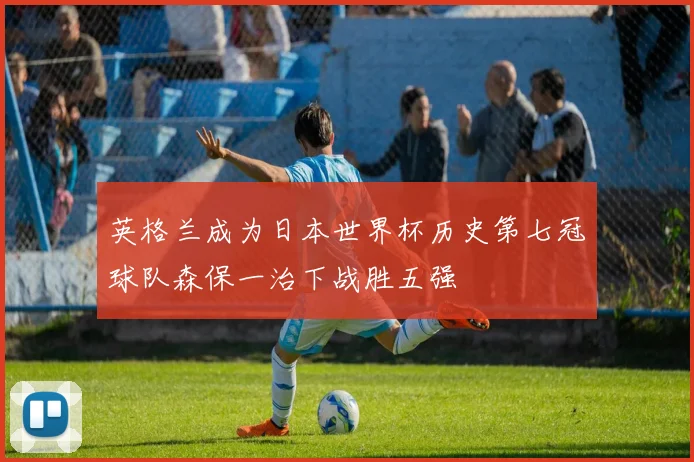 英格兰成为日本世界杯历史第七冠球队森保一治下战胜五强