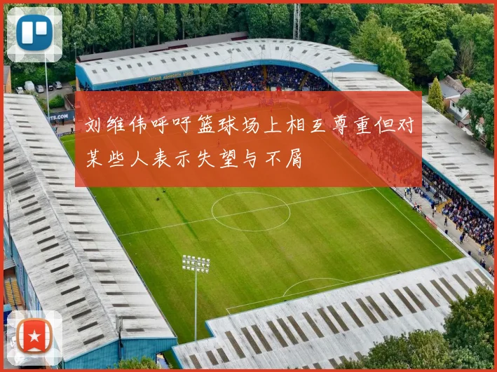 刘维伟呼吁篮球场上相互尊重但对某些人表示失望与不屑