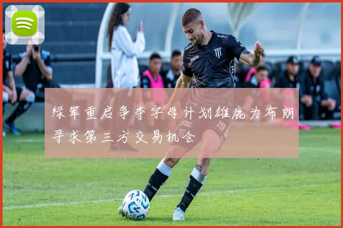 绿军重启争夺字母计划雄鹿为布朗寻求第三方交易机会