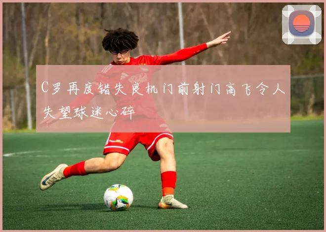 C罗再度错失良机门前射门高飞令人失望球迷心碎
