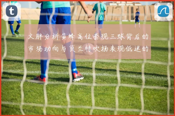 文胖分析黄蜂高位套现三球背后的市场动向与莫兰特吹杨表现低迷的影响