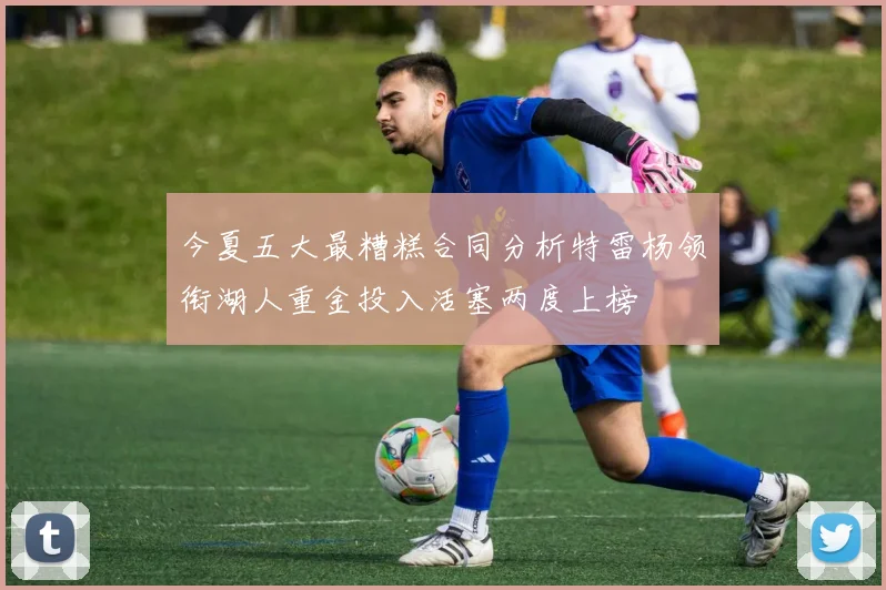 今夏五大最糟糕合同分析特雷杨领衔湖人重金投入活塞两度上榜