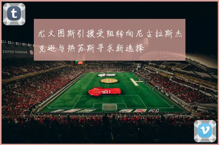 尤文图斯引援受阻转向尼古拉斯杰克逊与热苏斯寻求新选择