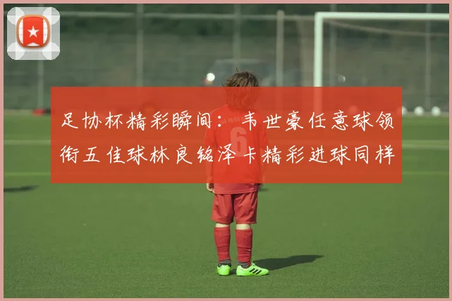 足协杯精彩瞬间：韦世豪任意球领衔五佳球林良铭泽卡精彩进球同样耀眼
