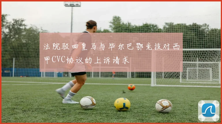 法院驳回皇马与毕尔巴鄂竞技对西甲CVC协议的上诉请求