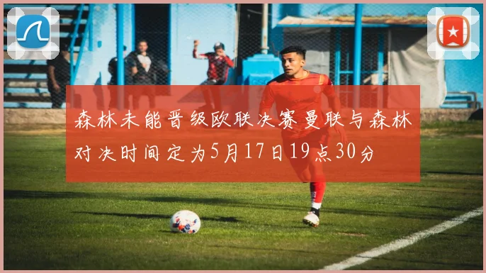 森林未能晋级欧联决赛曼联与森林对决时间定为5月17日19点30分