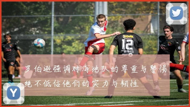 罗伯逊强调对海地队的尊重与警惕绝不低估他们的实力与韧性