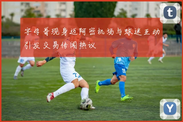字母哥现身迈阿密机场与球迷互动引发交易传闻热议