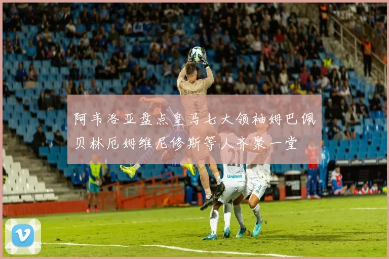 阿韦洛亚盘点皇马七大领袖姆巴佩贝林厄姆维尼修斯等人齐聚一堂