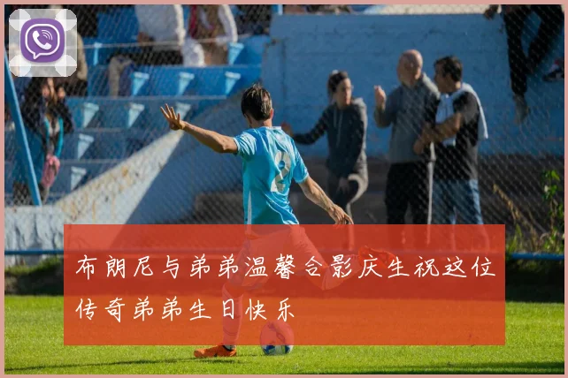 布朗尼与弟弟温馨合影庆生祝这位传奇弟弟生日快乐