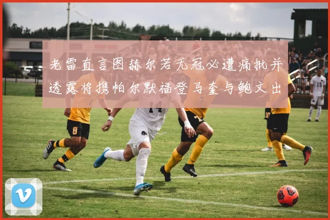 老雷直言图赫尔若无冠必遭痛批并透露将携帕尔默福登马奎与鲍文出战