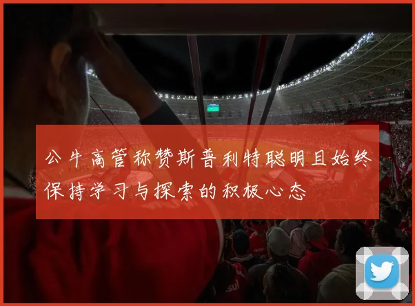 公牛高管称赞斯普利特聪明且始终保持学习与探索的积极心态